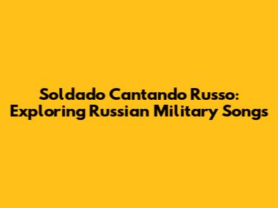 Soldado Cantando Russo: Exploring Russian Military Songs