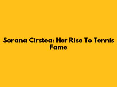 Sorana Cirstea: Her Rise To Tennis Fame