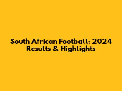 South African Football: 2024 Results & Highlights