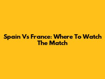 Spain Vs France: Where To Watch The Match