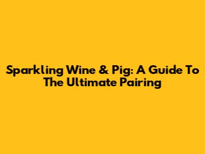Sparkling Wine & Pig: A Guide To The Ultimate Pairing