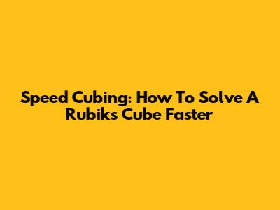 Speed Cubing: How To Solve A Rubik's Cube Faster