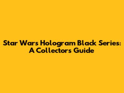 Star Wars Hologram Black Series: A Collector's Guide