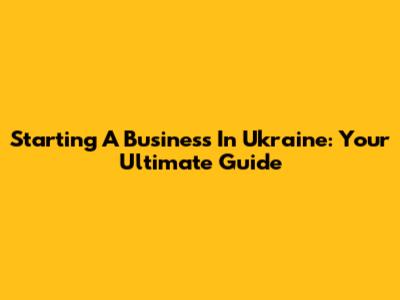 Starting A Business In Ukraine: Your Ultimate Guide