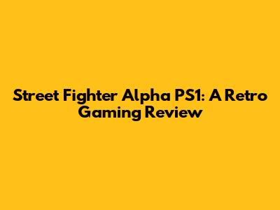 Street Fighter Alpha PS1: A Retro Gaming Review