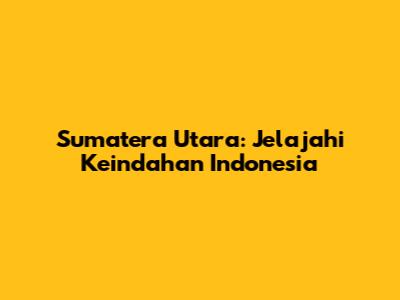 Sumatera Utara: Jelajahi Keindahan Indonesia