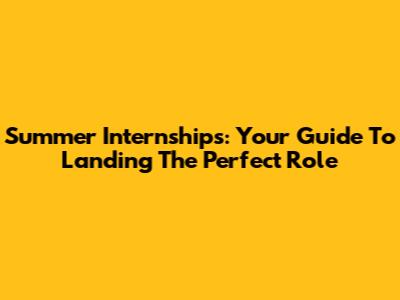 Summer Internships: Your Guide To Landing The Perfect Role