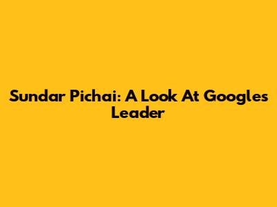 Sundar Pichai: A Look At Google's Leader