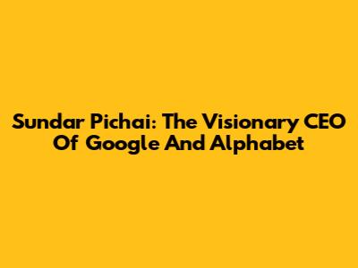 Sundar Pichai: The Visionary CEO Of Google And Alphabet