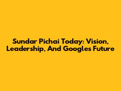 Sundar Pichai Today: Vision, Leadership, And Google's Future