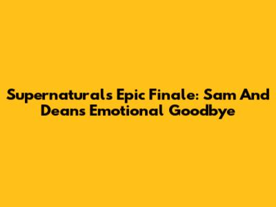 Supernatural's Epic Finale: Sam And Dean's Emotional Goodbye