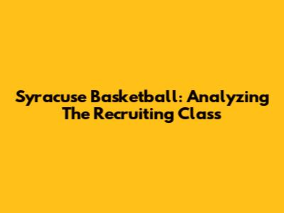 Syracuse Basketball: Analyzing The Recruiting Class