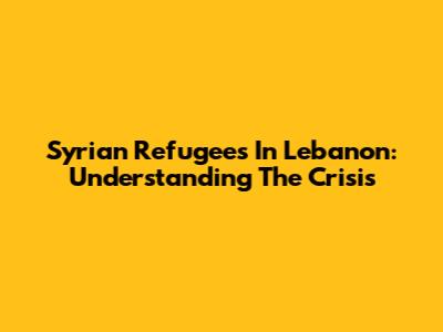 Syrian Refugees In Lebanon: Understanding The Crisis