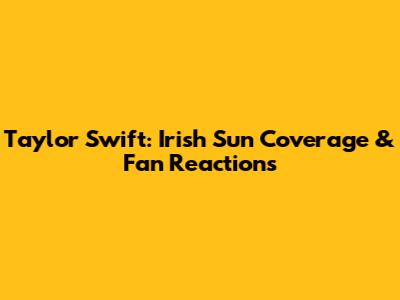 Taylor Swift: Irish Sun Coverage & Fan Reactions