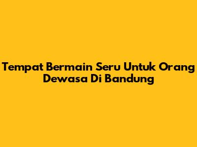 Tempat Bermain Seru Untuk Orang Dewasa Di Bandung