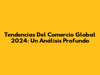 Tendencias Del Comercio Global 2024: Un Análisis Profundo