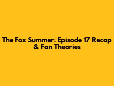 The Fox Summer: Episode 17 Recap & Fan Theories