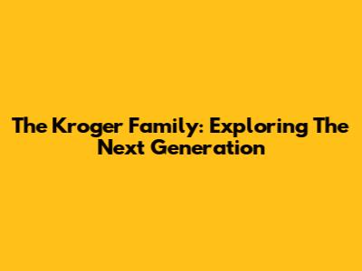 The Kroger Family: Exploring The Next Generation
