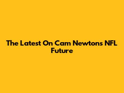 The Latest On Cam Newton's NFL Future