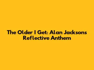 The Older I Get: Alan Jackson's Reflective Anthem