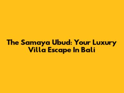 The Samaya Ubud: Your Luxury Villa Escape In Bali