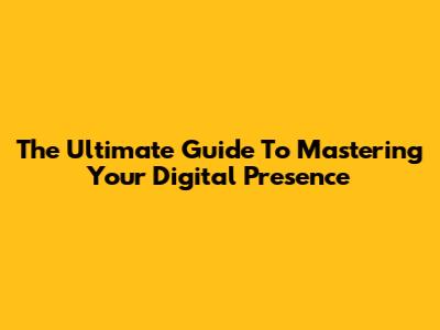The Ultimate Guide To Mastering Your Digital Presence
