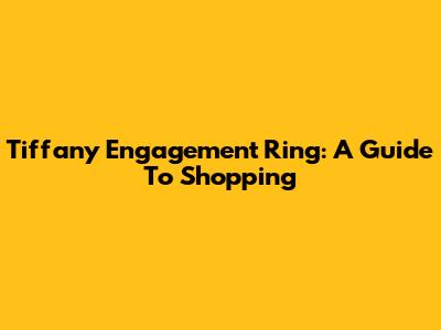 Tiffany Engagement Ring: A Guide To Shopping