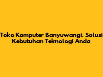 Toko Komputer Banyuwangi: Solusi Kebutuhan Teknologi Anda
