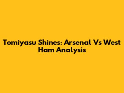 Tomiyasu Shines: Arsenal Vs West Ham Analysis