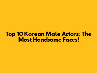 Top 10 Korean Male Actors: The Most Handsome Faces!