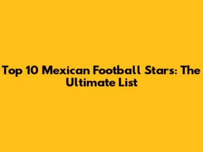 Top 10 Mexican Football Stars: The Ultimate List