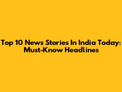 Top 10 News Stories In India Today: Must-Know Headlines