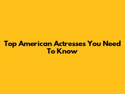 Top American Actresses You Need To Know
