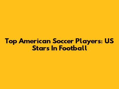 Top American Soccer Players: US Stars In Football