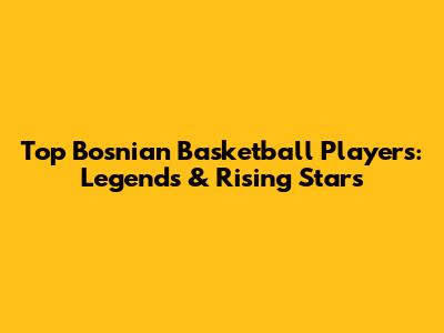 Top Bosnian Basketball Players: Legends & Rising Stars
