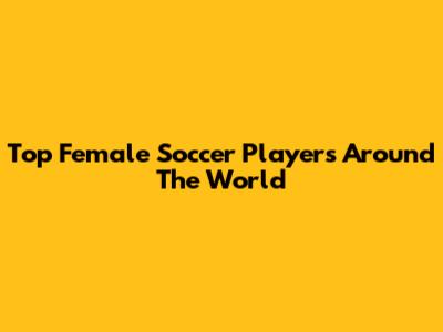 Top Female Soccer Players Around The World