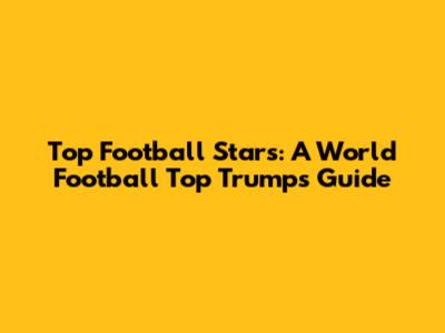 Top Football Stars: A World Football Top Trumps Guide