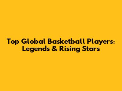Top Global Basketball Players: Legends & Rising Stars