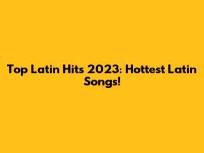 Top Latin Hits 2023: Hottest Latin Songs!