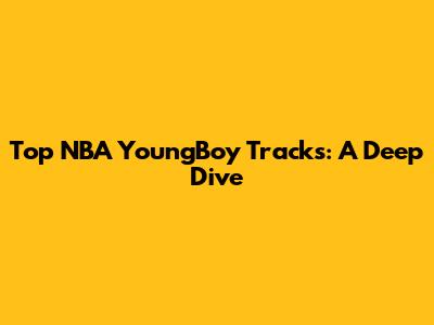 Top NBA YoungBoy Tracks: A Deep Dive