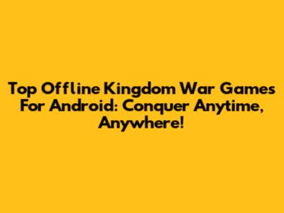 Top Offline Kingdom War Games For Android: Conquer Anytime, Anywhere!