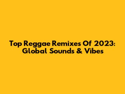 Top Reggae Remixes Of 2023: Global Sounds & Vibes