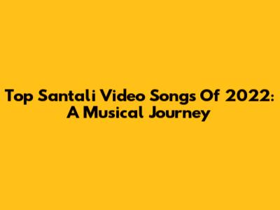 Top Santali Video Songs Of 2022: A Musical Journey