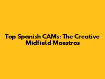 Top Spanish CAMs: The Creative Midfield Maestros
