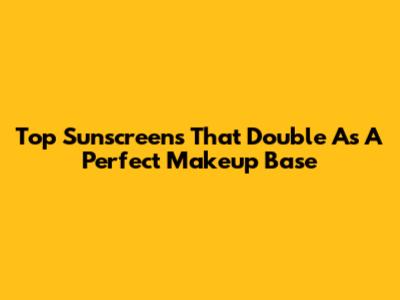 Top Sunscreens That Double As A Perfect Makeup Base