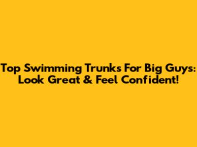 Top Swimming Trunks For Big Guys: Look Great & Feel Confident!