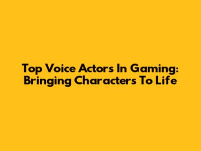 Top Voice Actors In Gaming: Bringing Characters To Life