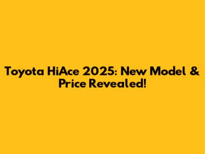 Toyota HiAce 2025: New Model & Price Revealed!