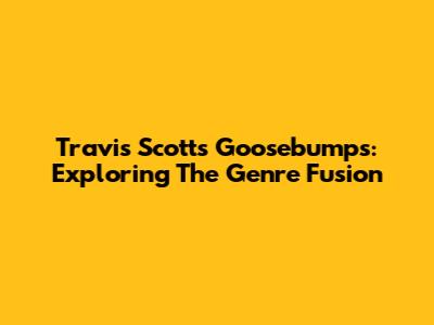 Travis Scott's Goosebumps: Exploring The Genre Fusion