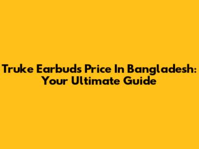 Truke Earbuds Price In Bangladesh: Your Ultimate Guide